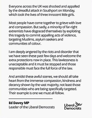 Everyone across the UK was shocked and appalled by the dreadful attack in Southport on Monday, which took the lives of three innocent little girls.  Most people have come together to grieve with love and compassion. But sadly, a minority of far-right extremists have disgraced themselves by exploiting this tragedy to commit appalling acts of violence, targeting Muslims, asylum seekers, and communities of colour.  I am deeply angered by the riots and disorder that we have seen these past few days and welcome the extra protections now in place. This lawlessness is unacceptable and it must be stopped and those responsible must face the full force of the law.  And amidst these awful scenes, we should all take heart from the immense compassion, kindness, and decency shown by the vast majority, not least those communities who are being specifically targeted. Their example is one we must all follow.  Ed Davey MP Leader of the Liberal Democrats