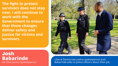 "The fight to protect survivors does not stop now. I will continue to work with the Government to ensure that these changes deliver safety and justice for victims and survivors." - Josh Babarinde MP, Liberal Democrat Justice Spokesperson