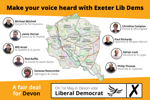 Graphic showing the 9 Lib Dem Devon County Council candidates for Exeter, with their images in circles around a map of the DCC ward boundaries in Exeter. Make your voice heard with Exeter Lib Dems. Michael Mitchell for Duryard & Pennsylvania. Jamie Horner for Exwick & St Thomas. Will Aczel for St Sidwells & St James. Rod Ruffle for St Davids & Haven Banks. Vanessa Newcombe for Alphington & Cowick. Christine Campion for Pinhoe & Mincinglake. Paul Richards for Heavitree & Whipton Barton. Adrian Lock for Wonford & St Loyes. Philip Thomas for Wearside & Topsham. A fair deal for Devon. On 1st May in Devon vote Liberal Democrat.